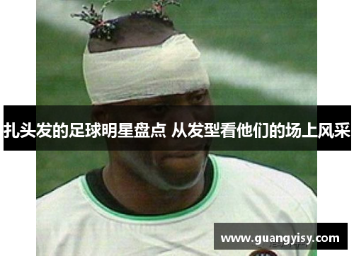 扎头发的足球明星盘点 从发型看他们的场上风采