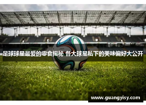 足球球星最爱的零食揭秘 各大球星私下的美味偏好大公开