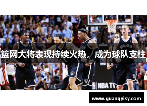 篮网大将表现持续火热，成为球队支柱